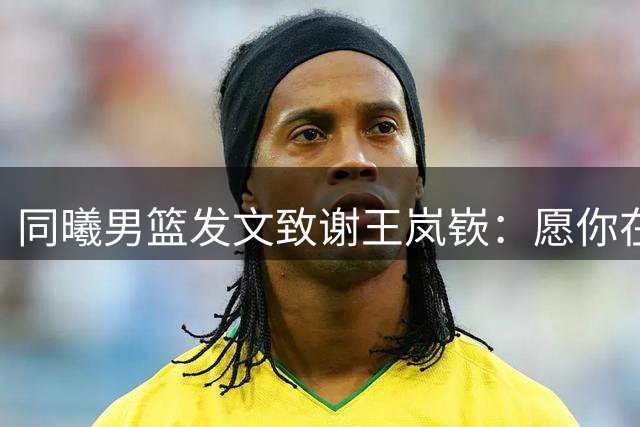 同曦男篮发文致谢王岚嵚：愿你在家乡的舞台上继续华丽绽放