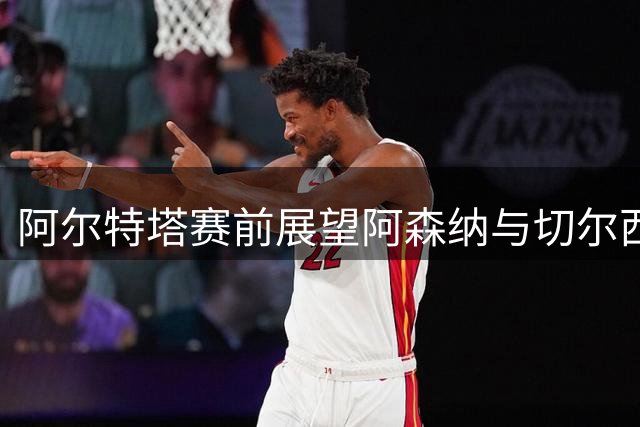 阿尔特塔赛前展望阿森纳与切尔西的强强对话
