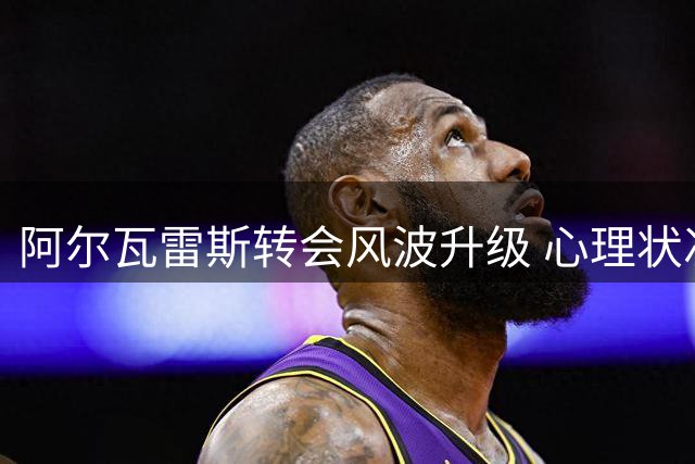 阿尔瓦雷斯转会风波升级 心理状况引关注